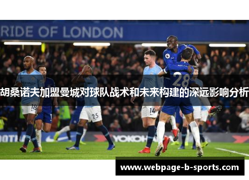 胡桑诺夫加盟曼城对球队战术和未来构建的深远影响分析 胡桑诺夫加盟曼城对球队战术和未来构建的深远影响分析