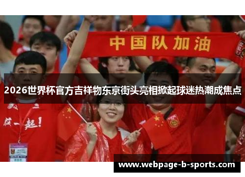 2026世界杯官方吉祥物东京街头亮相掀起球迷热潮成焦点